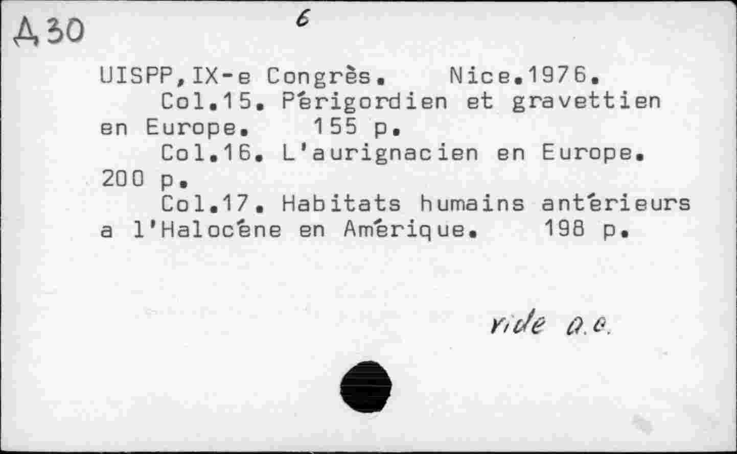 ﻿А,ъо
UISPP.IX-e Congrès. Nice.1976.
Col.15. Perigordien et gravettien en Europe. 155 p.
Col.16. L1 aurignacien en Europe. 200 p .
Col.17. Habitats humains anterieurs a l’Haloc'éne en Amérique. 196 p.
û .e.